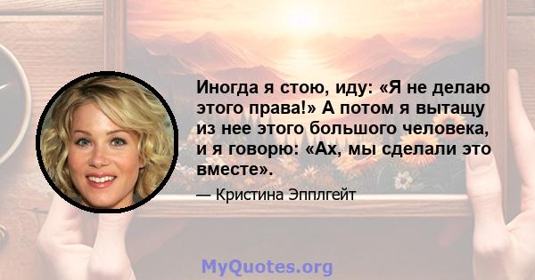 Иногда я стою, иду: «Я не делаю этого права!» А потом я вытащу из нее этого большого человека, и я говорю: «Ах, мы сделали это вместе».