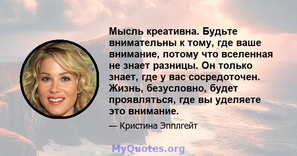 Мысль креативна. Будьте внимательны к тому, где ваше внимание, потому что вселенная не знает разницы. Он только знает, где у вас сосредоточен. Жизнь, безусловно, будет проявляться, где вы уделяете это внимание.