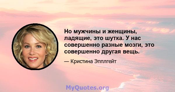 Но мужчины и женщины, ладящие, это шутка. У нас совершенно разные мозги, это совершенно другая вещь.