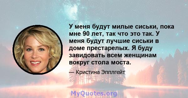 У меня будут милые сиськи, пока мне 90 лет, так что это так. У меня будут лучшие сиськи в доме престарелых. Я буду завидовать всем женщинам вокруг стола моста.