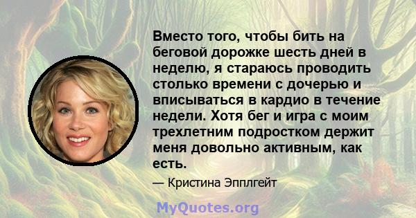 Вместо того, чтобы бить на беговой дорожке шесть дней в неделю, я стараюсь проводить столько времени с дочерью и вписываться в кардио в течение недели. Хотя бег и игра с моим трехлетним подростком держит меня довольно