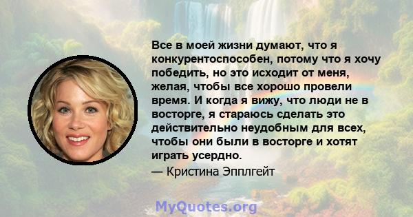 Все в моей жизни думают, что я конкурентоспособен, потому что я хочу победить, но это исходит от меня, желая, чтобы все хорошо провели время. И когда я вижу, что люди не в восторге, я стараюсь сделать это действительно