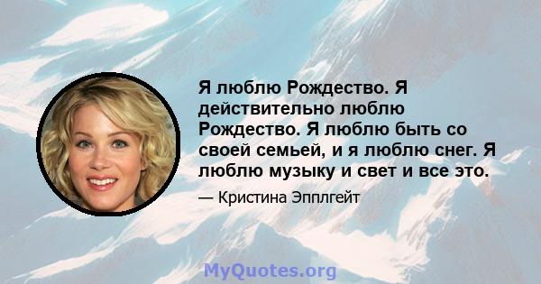 Я люблю Рождество. Я действительно люблю Рождество. Я люблю быть со своей семьей, и я люблю снег. Я люблю музыку и свет и все это.