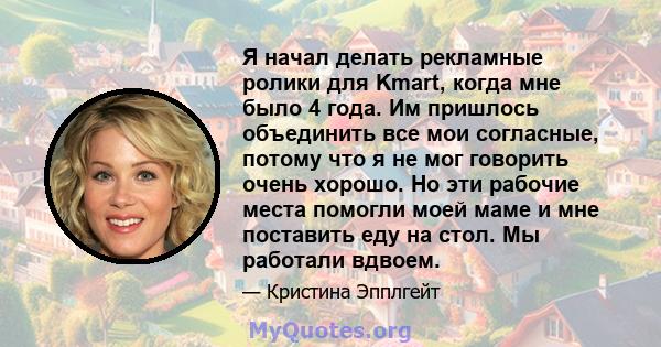 Я начал делать рекламные ролики для Kmart, когда мне было 4 года. Им пришлось объединить все мои согласные, потому что я не мог говорить очень хорошо. Но эти рабочие места помогли моей маме и мне поставить еду на стол.