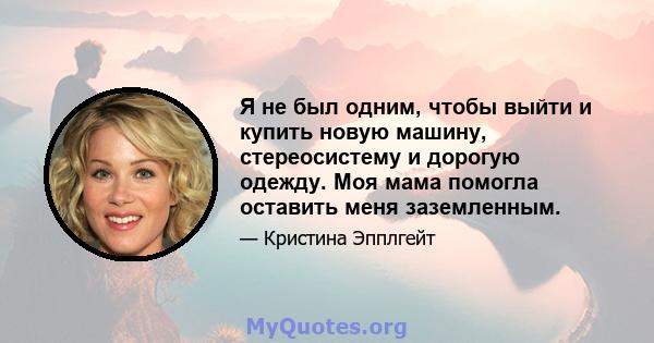 Я не был одним, чтобы выйти и купить новую машину, стереосистему и дорогую одежду. Моя мама помогла оставить меня заземленным.