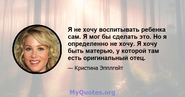 Я не хочу воспитывать ребенка сам. Я мог бы сделать это. Но я определенно не хочу. Я хочу быть матерью, у которой там есть оригинальный отец.