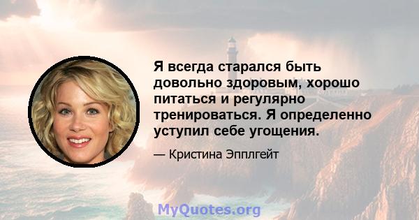 Я всегда старался быть довольно здоровым, хорошо питаться и регулярно тренироваться. Я определенно уступил себе угощения.