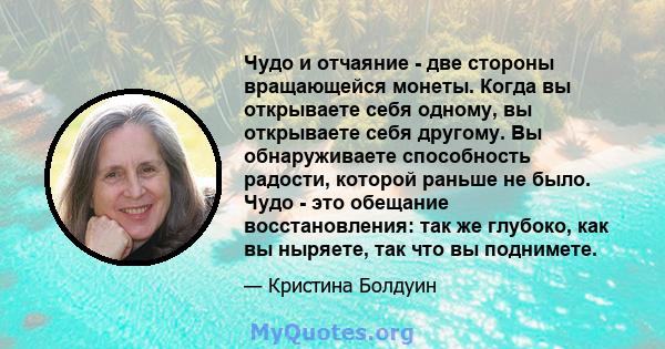 Чудо и отчаяние - две стороны вращающейся монеты. Когда вы открываете себя одному, вы открываете себя другому. Вы обнаруживаете способность радости, которой раньше не было. Чудо - это обещание восстановления: так же