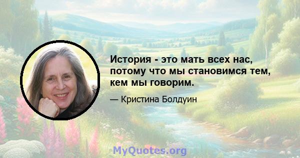 История - это мать всех нас, потому что мы становимся тем, кем мы говорим.