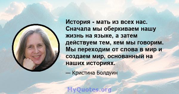 История - мать из всех нас. Сначала мы оберкиваем нашу жизнь на языке, а затем действуем тем, кем мы говорим. Мы переходим от слова в мир и создаем мир, основанный на наших историях.