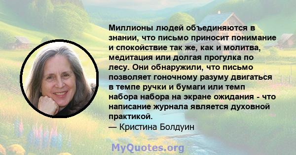 Миллионы людей объединяются в знании, что письмо приносит понимание и спокойствие так же, как и молитва, медитация или долгая прогулка по лесу. Они обнаружили, что письмо позволяет гоночному разуму двигаться в темпе