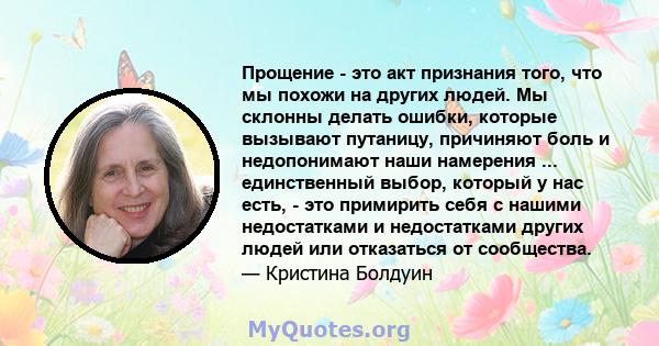 Прощение - это акт признания того, что мы похожи на других людей. Мы склонны делать ошибки, которые вызывают путаницу, причиняют боль и недопонимают наши намерения ... единственный выбор, который у нас есть, - это