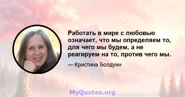 Работать в мире с любовью означает, что мы определяем то, для чего мы будем, а не реагируем на то, против чего мы.