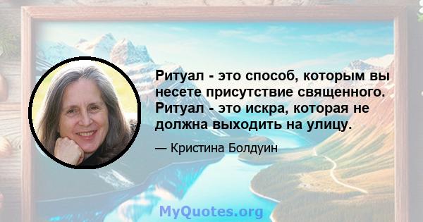 Ритуал - это способ, которым вы несете присутствие священного. Ритуал - это искра, которая не должна выходить на улицу.