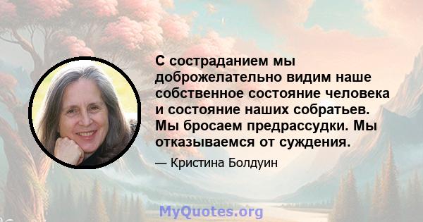 С состраданием мы доброжелательно видим наше собственное состояние человека и состояние наших собратьев. Мы бросаем предрассудки. Мы отказываемся от суждения.