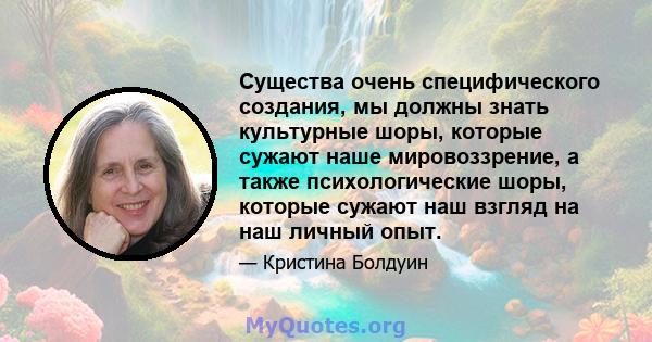 Существа очень специфического создания, мы должны знать культурные шоры, которые сужают наше мировоззрение, а также психологические шоры, которые сужают наш взгляд на наш личный опыт.