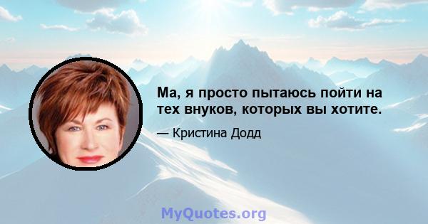 Ма, я просто пытаюсь пойти на тех внуков, которых вы хотите.