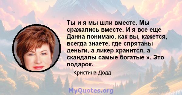 Ты и я мы шли вместе. Мы сражались вместе. И я все еще Данна понимаю, как вы, кажется, всегда знаете, где спрятаны деньги, а ликер хранится, а скандалы самые богатые ». Это подарок.