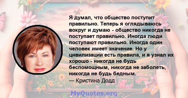 Я думал, что общество поступит правильно. Теперь я оглядываюсь вокруг и думаю - общество никогда не поступает правильно. Иногда люди поступают правильно. Иногда один человек имеет значение. Но у цивилизации есть