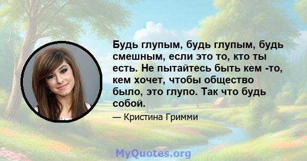 Будь глупым, будь глупым, будь смешным, если это то, кто ты есть. Не пытайтесь быть кем -то, кем хочет, чтобы общество было, это глупо. Так что будь собой.