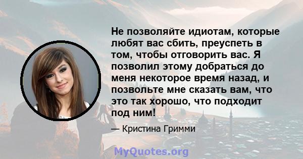 Не позволяйте идиотам, которые любят вас сбить, преуспеть в том, чтобы отговорить вас. Я позволил этому добраться до меня некоторое время назад, и позвольте мне сказать вам, что это так хорошо, что подходит под ним!