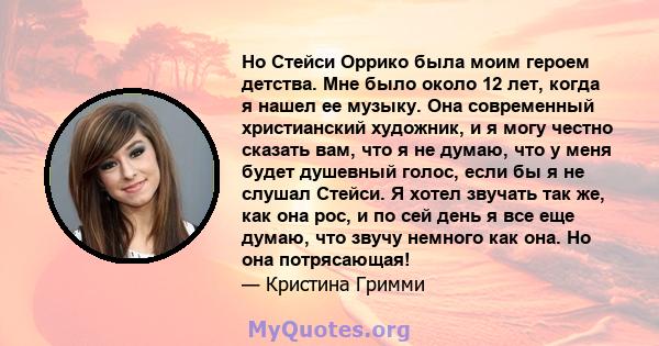 Но Стейси Оррико была моим героем детства. Мне было около 12 лет, когда я нашел ее музыку. Она современный христианский художник, и я могу честно сказать вам, что я не думаю, что у меня будет душевный голос, если бы я