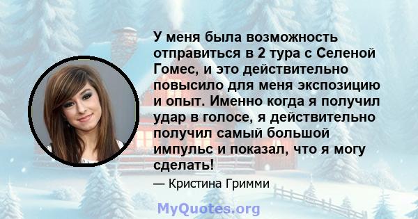 У меня была возможность отправиться в 2 тура с Селеной Гомес, и это действительно повысило для меня экспозицию и опыт. Именно когда я получил удар в голосе, я действительно получил самый большой импульс и показал, что я 