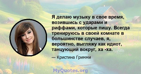 Я делаю музыку в свое время, возившись с ударами и риффами, которые пишу. Всегда тренируюсь в своей комнате в большинстве случаев, я, вероятно, выгляжу как идиот, танцующий вокруг, ха -ха.