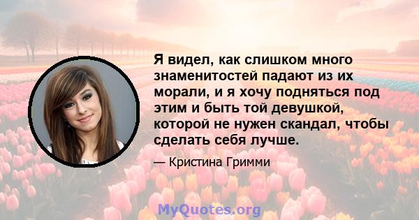 Я видел, как слишком много знаменитостей падают из их морали, и я хочу подняться под этим и быть той девушкой, которой не нужен скандал, чтобы сделать себя лучше.