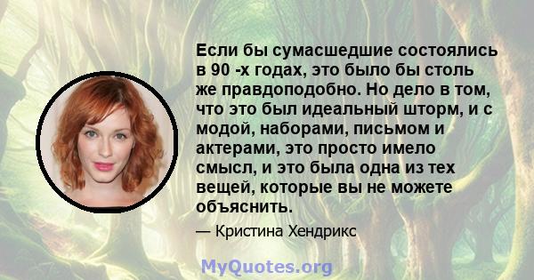 Если бы сумасшедшие состоялись в 90 -х годах, это было бы столь же правдоподобно. Но дело в том, что это был идеальный шторм, и с модой, наборами, письмом и актерами, это просто имело смысл, и это была одна из тех