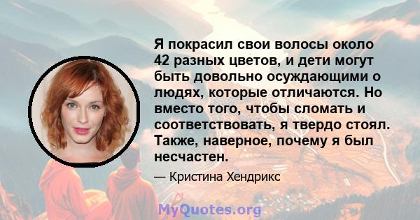 Я покрасил свои волосы около 42 разных цветов, и дети могут быть довольно осуждающими о людях, которые отличаются. Но вместо того, чтобы сломать и соответствовать, я твердо стоял. Также, наверное, почему я был несчастен.