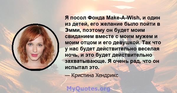 Я посол Фонда Make-A-Wish, и один из детей, его желание было пойти в Эмми, поэтому он будет моим свиданием вместе с моим мужем и моим отцом и его девушкой. Так что у нас будет действительно веселая ночь, и это будет