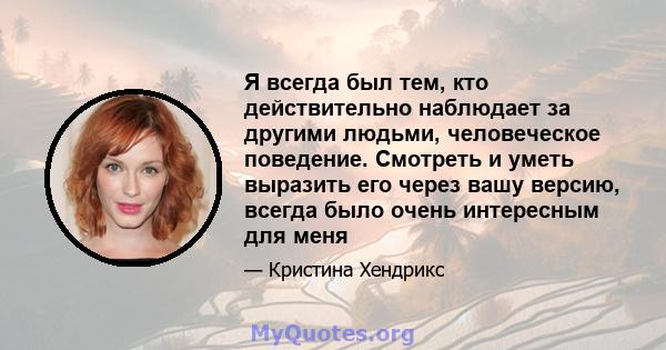 Я всегда был тем, кто действительно наблюдает за другими людьми, человеческое поведение. Смотреть и уметь выразить его через вашу версию, всегда было очень интересным для меня