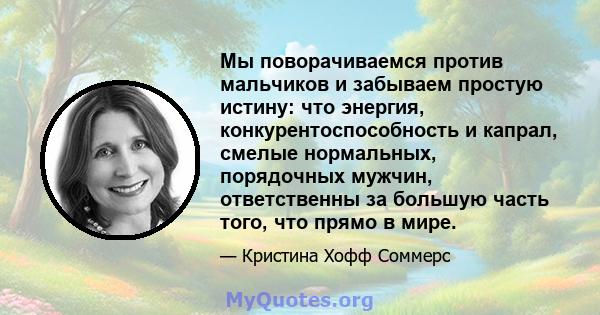 Мы поворачиваемся против мальчиков и забываем простую истину: что энергия, конкурентоспособность и капрал, смелые нормальных, порядочных мужчин, ответственны за большую часть того, что прямо в мире.