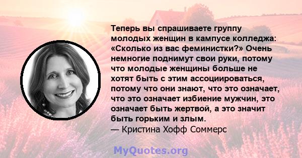 Теперь вы спрашиваете группу молодых женщин в кампусе колледжа: «Сколько из вас феминистки?» Очень немногие поднимут свои руки, потому что молодые женщины больше не хотят быть с этим ассоциироваться, потому что они