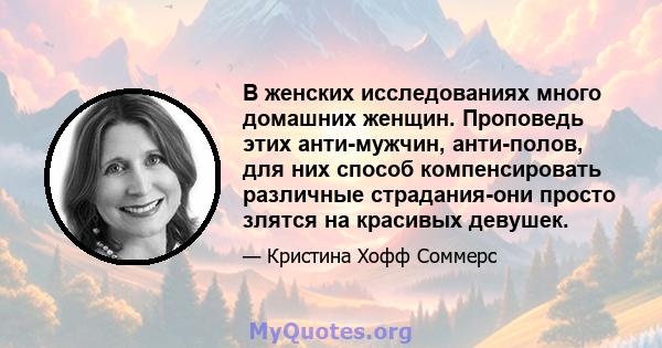 В женских исследованиях много домашних женщин. Проповедь этих анти-мужчин, анти-полов, для них способ компенсировать различные страдания-они просто злятся на красивых девушек.