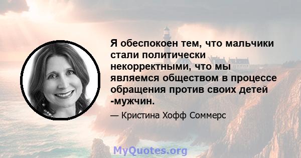 Я обеспокоен тем, что мальчики стали политически некорректными, что мы являемся обществом в процессе обращения против своих детей -мужчин.