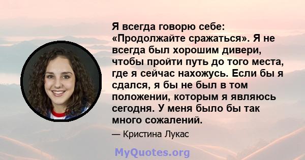 Я всегда говорю себе: «Продолжайте сражаться». Я не всегда был хорошим дивери, чтобы пройти путь до того места, где я сейчас нахожусь. Если бы я сдался, я бы не был в том положении, которым я являюсь сегодня. У меня