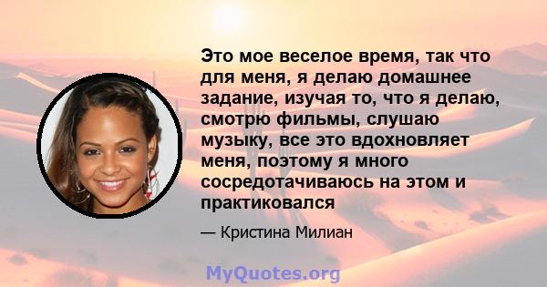 Это мое веселое время, так что для меня, я делаю домашнее задание, изучая то, что я делаю, смотрю фильмы, слушаю музыку, все это вдохновляет меня, поэтому я много сосредотачиваюсь на этом и практиковался