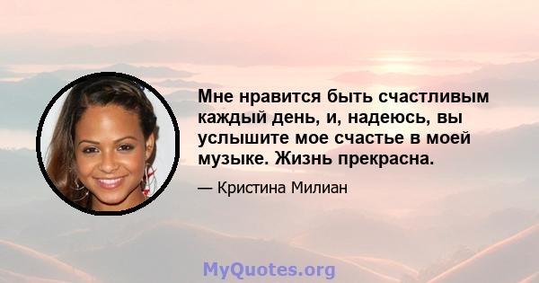 Мне нравится быть счастливым каждый день, и, надеюсь, вы услышите мое счастье в моей музыке. Жизнь прекрасна.