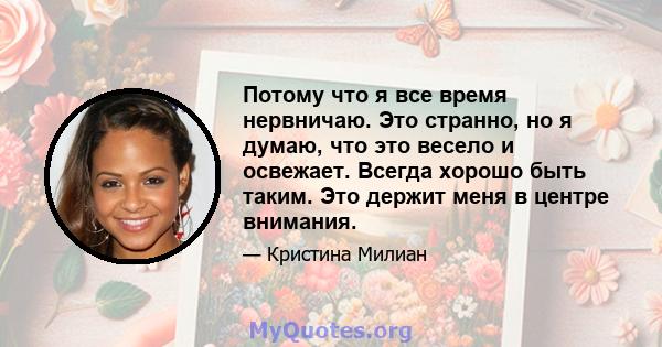 Потому что я все время нервничаю. Это странно, но я думаю, что это весело и освежает. Всегда хорошо быть таким. Это держит меня в центре внимания.