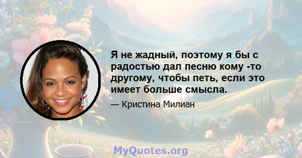 Я не жадный, поэтому я бы с радостью дал песню кому -то другому, чтобы петь, если это имеет больше смысла.