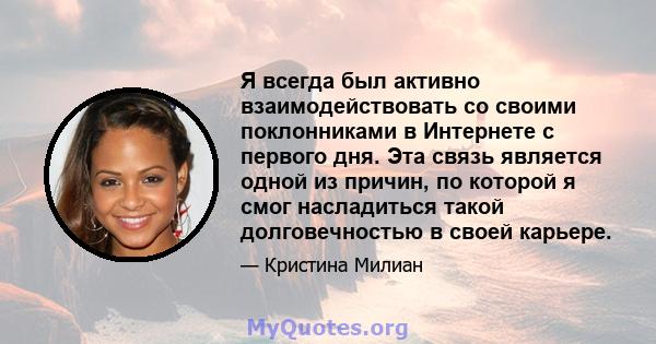 Я всегда был активно взаимодействовать со своими поклонниками в Интернете с первого дня. Эта связь является одной из причин, по которой я смог насладиться такой долговечностью в своей карьере.