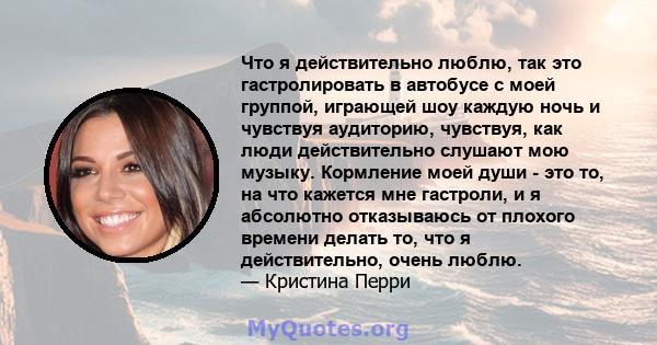 Что я действительно люблю, так это гастролировать в автобусе с моей группой, играющей шоу каждую ночь и чувствуя аудиторию, чувствуя, как люди действительно слушают мою музыку. Кормление моей души - это то, на что