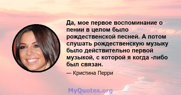 Да, мое первое воспоминание о пении в целом было рождественской песней. А потом слушать рождественскую музыку было действительно первой музыкой, с которой я когда -либо был связан.