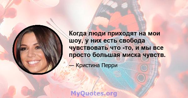 Когда люди приходят на мои шоу, у них есть свобода чувствовать что -то, и мы все просто большая миска чувств.