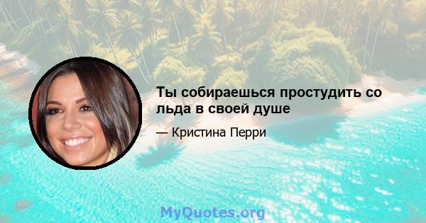 Ты собираешься простудить со льда в своей душе