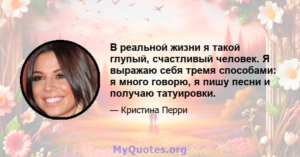 В реальной жизни я такой глупый, счастливый человек. Я выражаю себя тремя способами: я много говорю, я пишу песни и получаю татуировки.