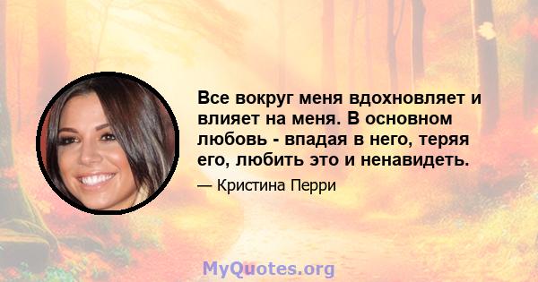 Все вокруг меня вдохновляет и влияет на меня. В основном любовь - впадая в него, теряя его, любить это и ненавидеть.