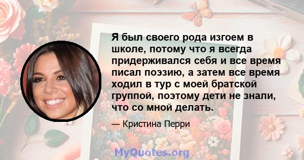 Я был своего рода изгоем в школе, потому что я всегда придерживался себя и все время писал поэзию, а затем все время ходил в тур с моей братской группой, поэтому дети не знали, что со мной делать.